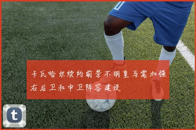 卡瓦哈尔续约前景不明皇马需加强右后卫和中卫阵容建设